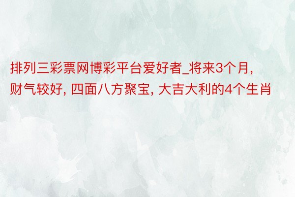 排列三彩票网博彩平台爱好者_将来3个月, 财气较好, 四面八方聚宝, 大吉大利的4个生肖