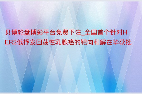 贝博轮盘博彩平台免费下注_全国首个针对HER2低抒发回荡性乳腺癌的靶向和解在华获批