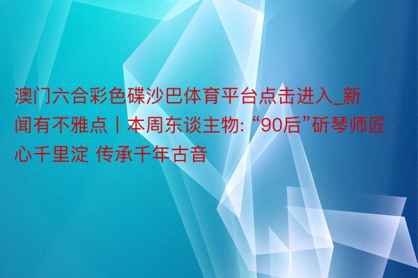 澳门六合彩色碟沙巴体育平台点击进入_新闻有不雅点丨本周东谈主物: “90后”斫琴师匠心千里淀 传承千年古音