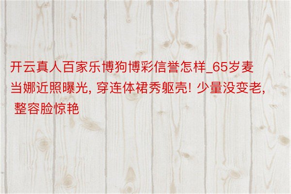 开云真人百家乐博狗博彩信誉怎样_65岁麦当娜近照曝光, 穿连体裙秀躯壳! 少量没变老, 整容脸惊艳