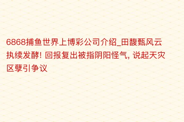 6868捕鱼世界上博彩公司介绍_田馥甄风云执续发酵! 回报复出被指阴阳怪气, 说起天灾区孽引争议