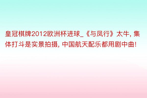 皇冠棋牌2012欧洲杯进球_《与凤行》太牛, 集体打斗是实景拍摄, 中国航天配乐都用剧中曲!