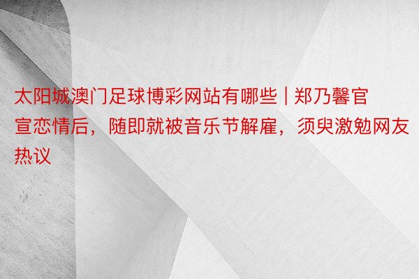 太阳城澳门足球博彩网站有哪些 | 郑乃馨官宣恋情后，随即就被音乐节解雇，须臾激勉网友热议