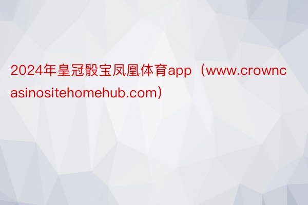 2024年皇冠骰宝凤凰体育app（www.crowncasinositehomehub.com）