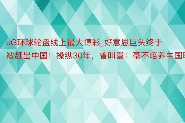 uG环球轮盘线上最大博彩_好意思巨头终于被赶出中国！操纵30年，曾叫嚣：毫不培养中国职工