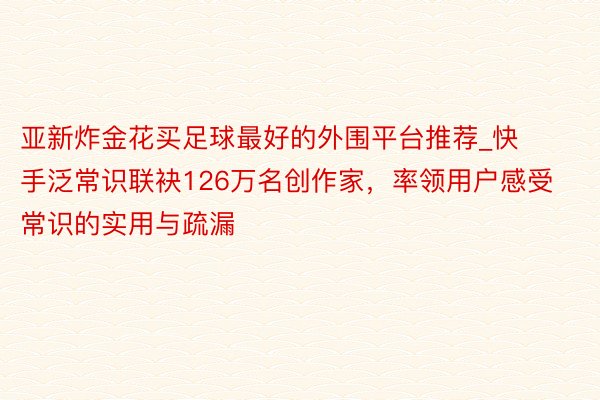 亚新炸金花买足球最好的外围平台推荐_快手泛常识联袂126万名创作家，率领用户感受常识的实用与疏漏