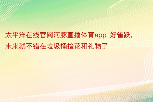 太平洋在线官网河豚直播体育app_好雀跃, 未来就不错在垃圾桶捡花和礼物了