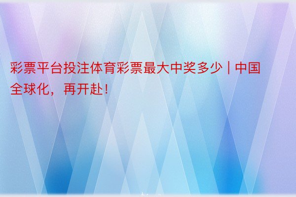 彩票平台投注体育彩票最大中奖多少 | 中国全球化，再开赴！