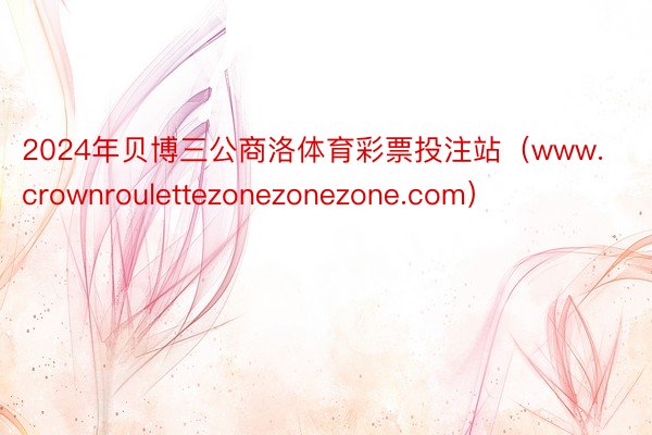 2024年贝博三公商洛体育彩票投注站（www.crownroulettezonezonezone.com）