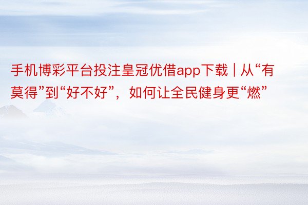 手机博彩平台投注皇冠优借app下载 | 从“有莫得”到“好不好”，如何让全民健身更“燃”