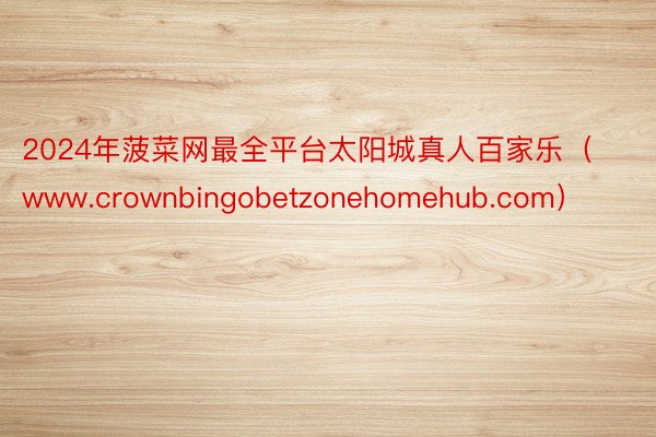 2024年菠菜网最全平台太阳城真人百家乐（www.crownbingobetzonehomehub.com）