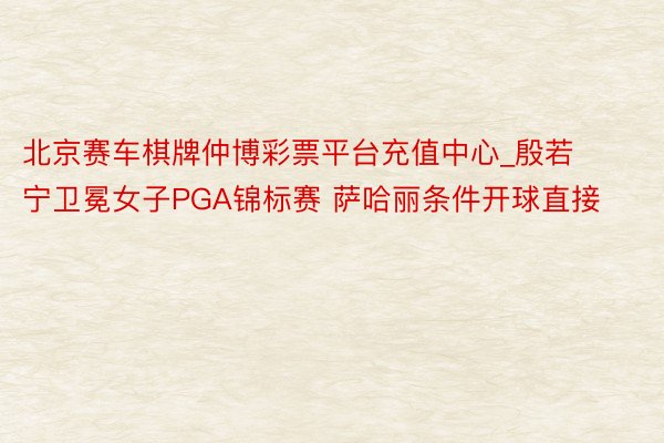 北京赛车棋牌仲博彩票平台充值中心_殷若宁卫冕女子PGA锦标赛 萨哈丽条件开球直接