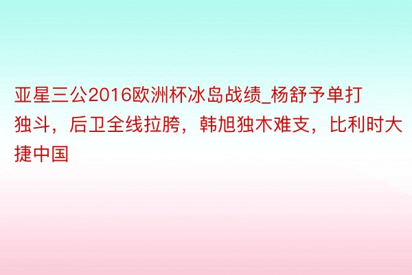 亚星三公2016欧洲杯冰岛战绩_杨舒予单打独斗，后卫全线拉胯，韩旭独木难支，比利时大捷中国