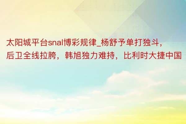 太阳城平台snal博彩规律_杨舒予单打独斗，后卫全线拉胯，韩旭独力难持，比利时大捷中国