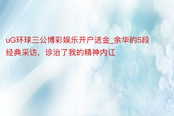 uG环球三公博彩娱乐开户送金_余华的5段经典采访，诊治了我的精神内讧