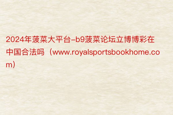 2024年菠菜大平台-b9菠菜论坛立博博彩在中国合法吗（www.royalsportsbookhome.com）