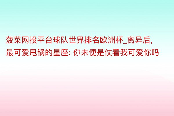 菠菜网投平台球队世界排名欧洲杯_离异后, 最可爱甩锅的星座: 你未便是仗着我可爱你吗