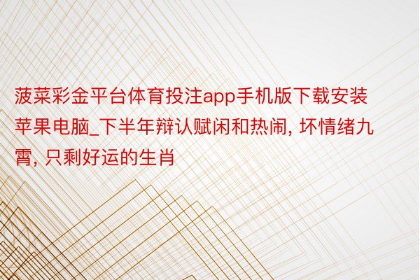 菠菜彩金平台体育投注app手机版下载安装苹果电脑_下半年辩认赋闲和热闹, 坏情绪九霄, 只剩好运的生肖