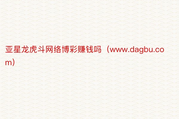 亚星龙虎斗网络博彩赚钱吗（www.dagbu.com）