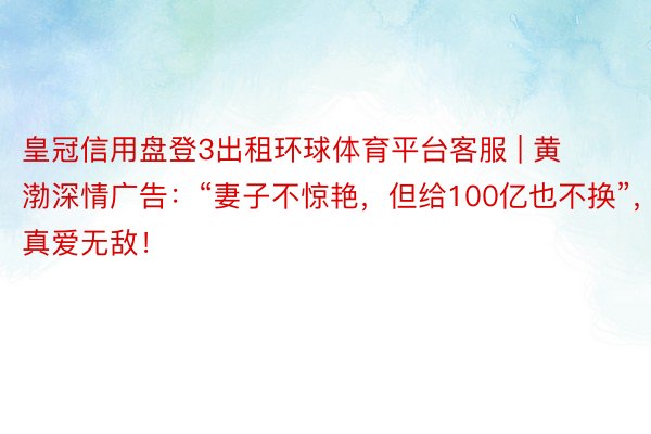 皇冠信用盘登3出租环球体育平台客服 | 黄渤深情广告：“妻子不惊艳，但给100亿也不换”，真爱无敌！