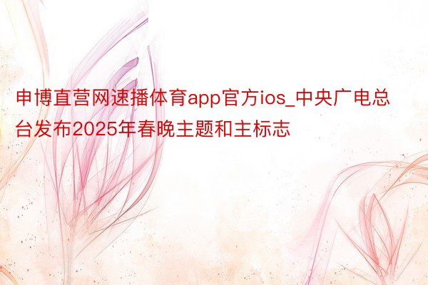 申博直营网速播体育app官方ios_中央广电总台发布2025年春晚主题和主标志