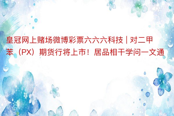 皇冠网上赌场微博彩票六六六科技 | 对二甲苯（PX）期货行将上市！居品相干学问一文通