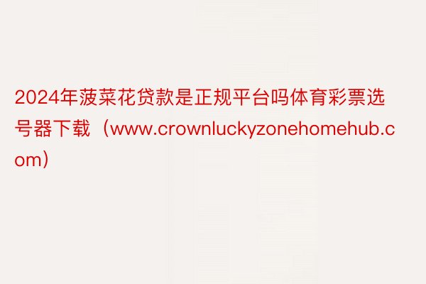 2024年菠菜花贷款是正规平台吗体育彩票选号器下载（www.crownluckyzonehomehub.com）