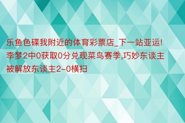 乐鱼色碟我附近的体育彩票店_下一站亚运!李梦2中0获取0分兑现菜鸟赛季,巧妙东谈主被解放东谈主2-0横扫