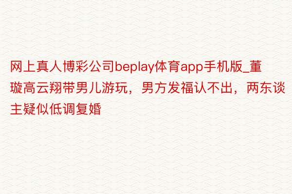 网上真人博彩公司beplay体育app手机版_董璇高云翔带男儿游玩，男方发福认不出，两东谈主疑似低调复婚