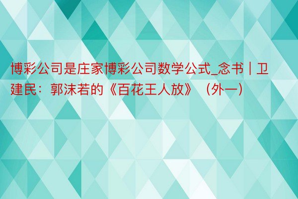 博彩公司是庄家博彩公司数学公式_念书 | 卫建民：郭沫若的《百花王人放》（外一）