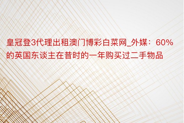 皇冠登3代理出租澳门博彩白菜网_外媒：60%的英国东谈主在昔时的一年购买过二手物品